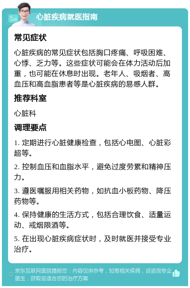 心脏疾病就医指南 常见症状 心脏疾病的常见症状包括胸口疼痛、呼吸困难、心悸、乏力等。这些症状可能会在体力活动后加重，也可能在休息时出现。老年人、吸烟者、高血压和高血脂患者等是心脏疾病的易感人群。 推荐科室 心脏科 调理要点 1. 定期进行心脏健康检查，包括心电图、心脏彩超等。 2. 控制血压和血脂水平，避免过度劳累和精神压力。 3. 遵医嘱服用相关药物，如抗血小板药物、降压药物等。 4. 保持健康的生活方式，包括合理饮食、适量运动、戒烟限酒等。 5. 在出现心脏疾病症状时，及时就医并接受专业治疗。