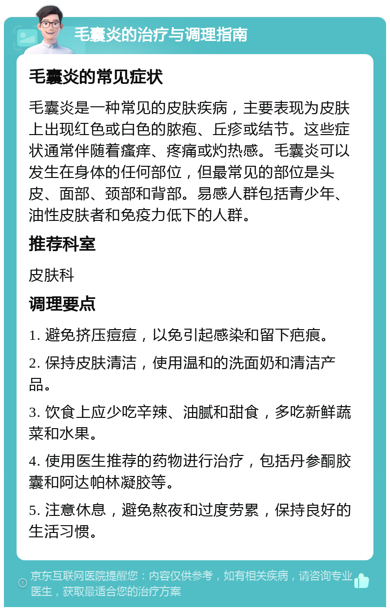 毛囊炎的治疗与调理指南 毛囊炎的常见症状 毛囊炎是一种常见的皮肤疾病，主要表现为皮肤上出现红色或白色的脓疱、丘疹或结节。这些症状通常伴随着瘙痒、疼痛或灼热感。毛囊炎可以发生在身体的任何部位，但最常见的部位是头皮、面部、颈部和背部。易感人群包括青少年、油性皮肤者和免疫力低下的人群。 推荐科室 皮肤科 调理要点 1. 避免挤压痘痘，以免引起感染和留下疤痕。 2. 保持皮肤清洁，使用温和的洗面奶和清洁产品。 3. 饮食上应少吃辛辣、油腻和甜食，多吃新鲜蔬菜和水果。 4. 使用医生推荐的药物进行治疗，包括丹参酮胶囊和阿达帕林凝胶等。 5. 注意休息，避免熬夜和过度劳累，保持良好的生活习惯。