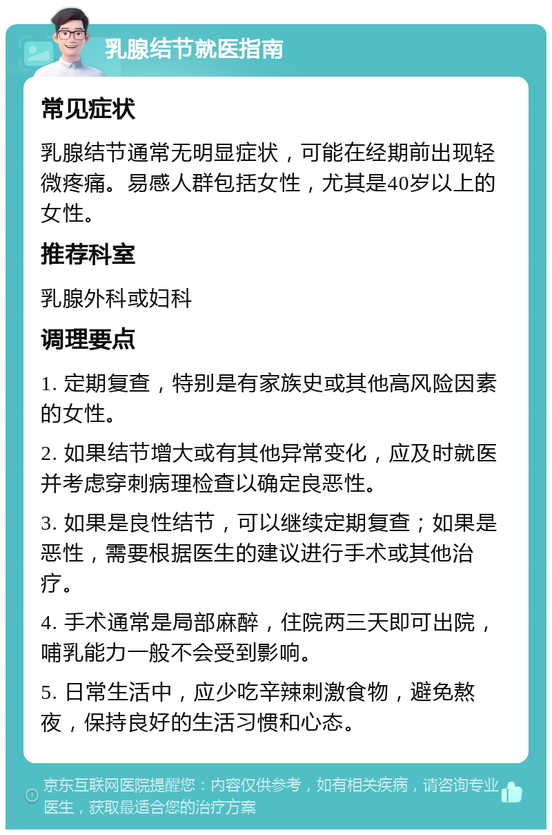 乳腺结节就医指南 常见症状 乳腺结节通常无明显症状，可能在经期前出现轻微疼痛。易感人群包括女性，尤其是40岁以上的女性。 推荐科室 乳腺外科或妇科 调理要点 1. 定期复查，特别是有家族史或其他高风险因素的女性。 2. 如果结节增大或有其他异常变化，应及时就医并考虑穿刺病理检查以确定良恶性。 3. 如果是良性结节，可以继续定期复查；如果是恶性，需要根据医生的建议进行手术或其他治疗。 4. 手术通常是局部麻醉，住院两三天即可出院，哺乳能力一般不会受到影响。 5. 日常生活中，应少吃辛辣刺激食物，避免熬夜，保持良好的生活习惯和心态。