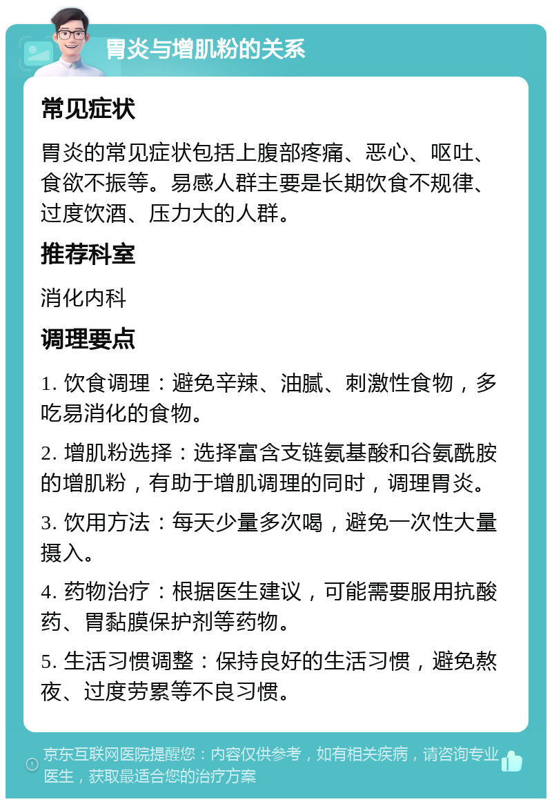 胃炎与增肌粉的关系 常见症状 胃炎的常见症状包括上腹部疼痛、恶心、呕吐、食欲不振等。易感人群主要是长期饮食不规律、过度饮酒、压力大的人群。 推荐科室 消化内科 调理要点 1. 饮食调理：避免辛辣、油腻、刺激性食物，多吃易消化的食物。 2. 增肌粉选择：选择富含支链氨基酸和谷氨酰胺的增肌粉，有助于增肌调理的同时，调理胃炎。 3. 饮用方法：每天少量多次喝，避免一次性大量摄入。 4. 药物治疗：根据医生建议，可能需要服用抗酸药、胃黏膜保护剂等药物。 5. 生活习惯调整：保持良好的生活习惯，避免熬夜、过度劳累等不良习惯。