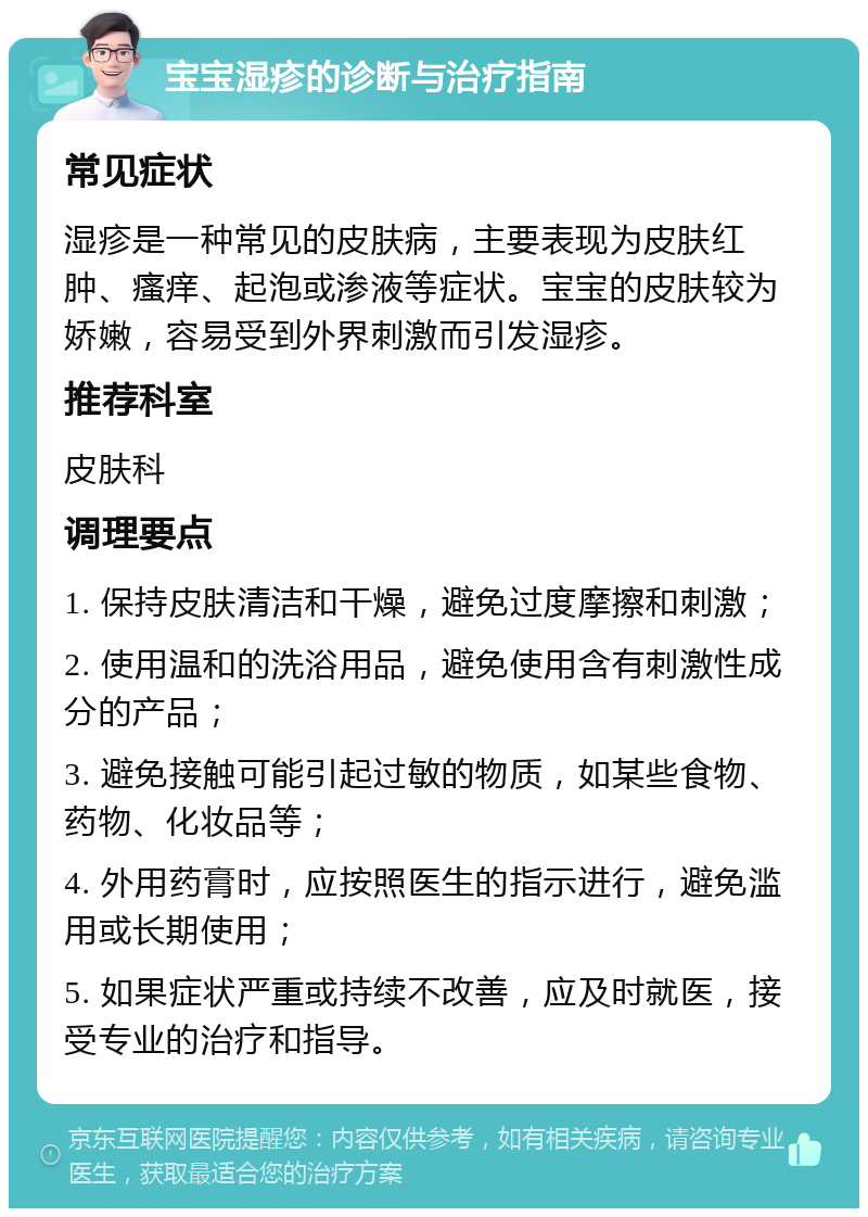 宝宝湿疹的诊断与治疗指南 常见症状 湿疹是一种常见的皮肤病，主要表现为皮肤红肿、瘙痒、起泡或渗液等症状。宝宝的皮肤较为娇嫩，容易受到外界刺激而引发湿疹。 推荐科室 皮肤科 调理要点 1. 保持皮肤清洁和干燥，避免过度摩擦和刺激； 2. 使用温和的洗浴用品，避免使用含有刺激性成分的产品； 3. 避免接触可能引起过敏的物质，如某些食物、药物、化妆品等； 4. 外用药膏时，应按照医生的指示进行，避免滥用或长期使用； 5. 如果症状严重或持续不改善，应及时就医，接受专业的治疗和指导。