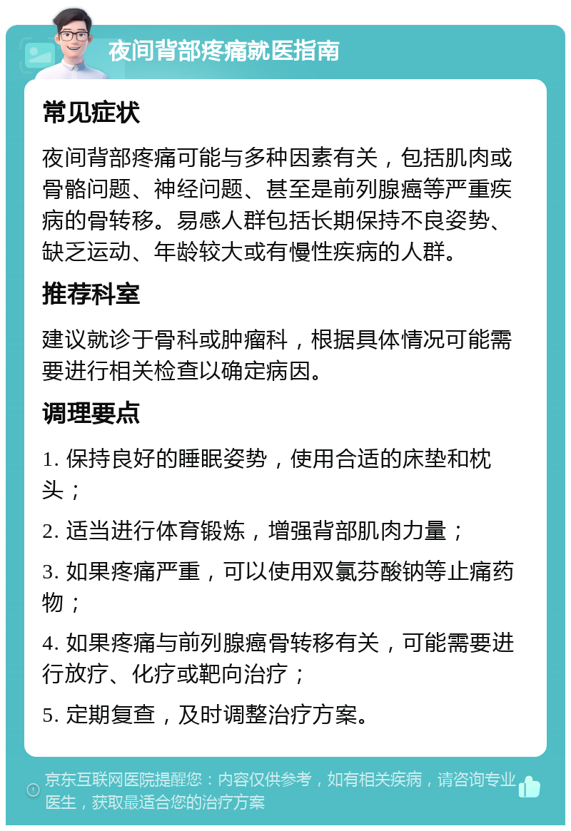 夜间背部疼痛就医指南 常见症状 夜间背部疼痛可能与多种因素有关，包括肌肉或骨骼问题、神经问题、甚至是前列腺癌等严重疾病的骨转移。易感人群包括长期保持不良姿势、缺乏运动、年龄较大或有慢性疾病的人群。 推荐科室 建议就诊于骨科或肿瘤科，根据具体情况可能需要进行相关检查以确定病因。 调理要点 1. 保持良好的睡眠姿势，使用合适的床垫和枕头； 2. 适当进行体育锻炼，增强背部肌肉力量； 3. 如果疼痛严重，可以使用双氯芬酸钠等止痛药物； 4. 如果疼痛与前列腺癌骨转移有关，可能需要进行放疗、化疗或靶向治疗； 5. 定期复查，及时调整治疗方案。