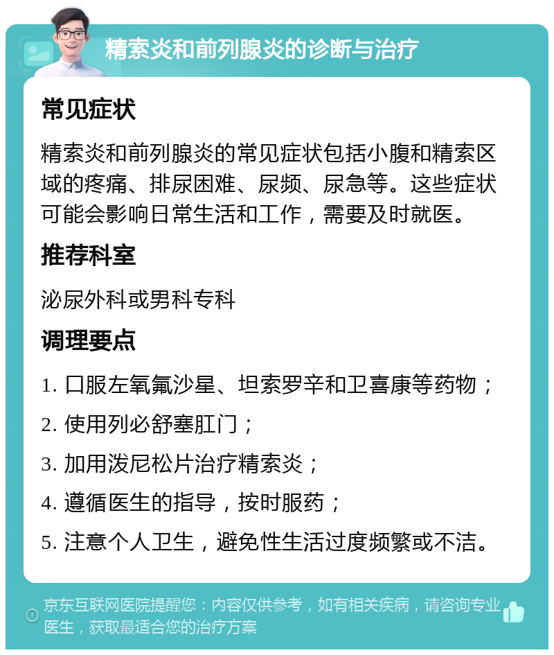 精索炎和前列腺炎的诊断与治疗 常见症状 精索炎和前列腺炎的常见症状包括小腹和精索区域的疼痛、排尿困难、尿频、尿急等。这些症状可能会影响日常生活和工作，需要及时就医。 推荐科室 泌尿外科或男科专科 调理要点 1. 口服左氧氟沙星、坦索罗辛和卫喜康等药物； 2. 使用列必舒塞肛门； 3. 加用泼尼松片治疗精索炎； 4. 遵循医生的指导，按时服药； 5. 注意个人卫生，避免性生活过度频繁或不洁。