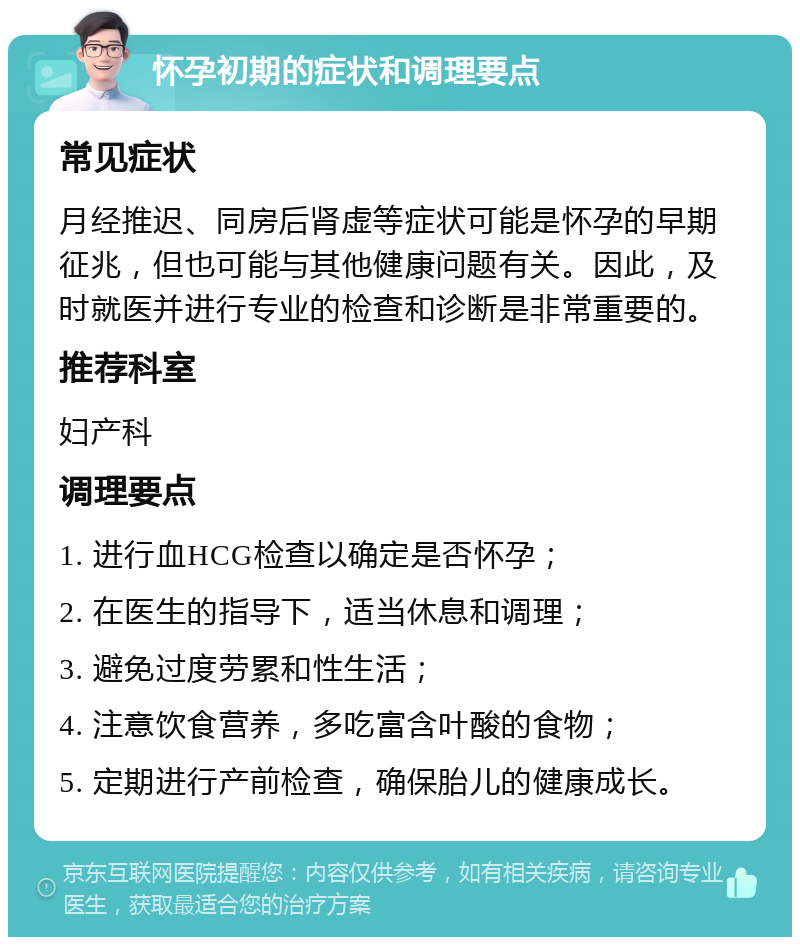 怀孕初期的症状和调理要点 常见症状 月经推迟、同房后肾虚等症状可能是怀孕的早期征兆，但也可能与其他健康问题有关。因此，及时就医并进行专业的检查和诊断是非常重要的。 推荐科室 妇产科 调理要点 1. 进行血HCG检查以确定是否怀孕； 2. 在医生的指导下，适当休息和调理； 3. 避免过度劳累和性生活； 4. 注意饮食营养，多吃富含叶酸的食物； 5. 定期进行产前检查，确保胎儿的健康成长。