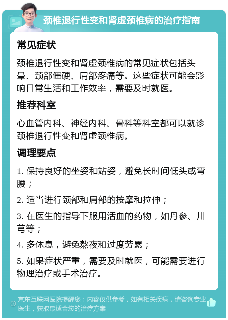 颈椎退行性变和肾虚颈椎病的治疗指南 常见症状 颈椎退行性变和肾虚颈椎病的常见症状包括头晕、颈部僵硬、肩部疼痛等。这些症状可能会影响日常生活和工作效率，需要及时就医。 推荐科室 心血管内科、神经内科、骨科等科室都可以就诊颈椎退行性变和肾虚颈椎病。 调理要点 1. 保持良好的坐姿和站姿，避免长时间低头或弯腰； 2. 适当进行颈部和肩部的按摩和拉伸； 3. 在医生的指导下服用活血的药物，如丹参、川芎等； 4. 多休息，避免熬夜和过度劳累； 5. 如果症状严重，需要及时就医，可能需要进行物理治疗或手术治疗。