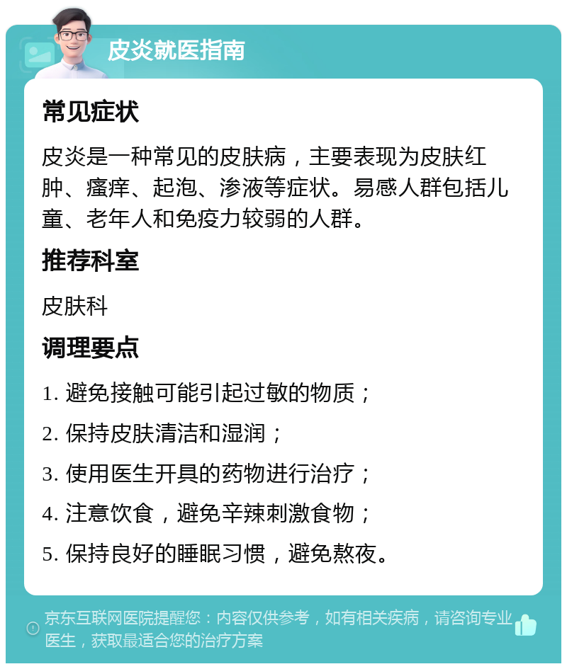 皮炎就医指南 常见症状 皮炎是一种常见的皮肤病，主要表现为皮肤红肿、瘙痒、起泡、渗液等症状。易感人群包括儿童、老年人和免疫力较弱的人群。 推荐科室 皮肤科 调理要点 1. 避免接触可能引起过敏的物质； 2. 保持皮肤清洁和湿润； 3. 使用医生开具的药物进行治疗； 4. 注意饮食，避免辛辣刺激食物； 5. 保持良好的睡眠习惯，避免熬夜。