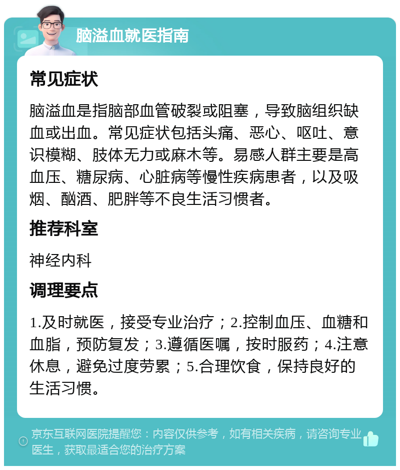 脑溢血就医指南 常见症状 脑溢血是指脑部血管破裂或阻塞，导致脑组织缺血或出血。常见症状包括头痛、恶心、呕吐、意识模糊、肢体无力或麻木等。易感人群主要是高血压、糖尿病、心脏病等慢性疾病患者，以及吸烟、酗酒、肥胖等不良生活习惯者。 推荐科室 神经内科 调理要点 1.及时就医，接受专业治疗；2.控制血压、血糖和血脂，预防复发；3.遵循医嘱，按时服药；4.注意休息，避免过度劳累；5.合理饮食，保持良好的生活习惯。