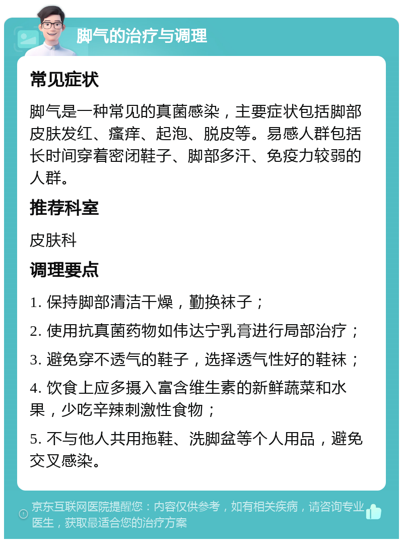 脚气的治疗与调理 常见症状 脚气是一种常见的真菌感染，主要症状包括脚部皮肤发红、瘙痒、起泡、脱皮等。易感人群包括长时间穿着密闭鞋子、脚部多汗、免疫力较弱的人群。 推荐科室 皮肤科 调理要点 1. 保持脚部清洁干燥，勤换袜子； 2. 使用抗真菌药物如伟达宁乳膏进行局部治疗； 3. 避免穿不透气的鞋子，选择透气性好的鞋袜； 4. 饮食上应多摄入富含维生素的新鲜蔬菜和水果，少吃辛辣刺激性食物； 5. 不与他人共用拖鞋、洗脚盆等个人用品，避免交叉感染。