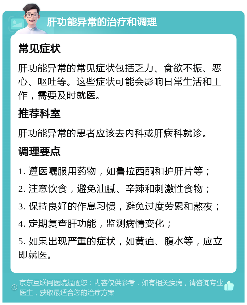 肝功能异常的治疗和调理 常见症状 肝功能异常的常见症状包括乏力、食欲不振、恶心、呕吐等。这些症状可能会影响日常生活和工作，需要及时就医。 推荐科室 肝功能异常的患者应该去内科或肝病科就诊。 调理要点 1. 遵医嘱服用药物，如鲁拉西酮和护肝片等； 2. 注意饮食，避免油腻、辛辣和刺激性食物； 3. 保持良好的作息习惯，避免过度劳累和熬夜； 4. 定期复查肝功能，监测病情变化； 5. 如果出现严重的症状，如黄疸、腹水等，应立即就医。