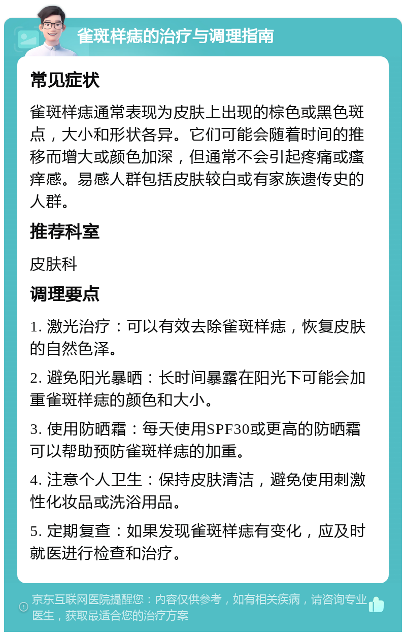 雀斑样痣的治疗与调理指南 常见症状 雀斑样痣通常表现为皮肤上出现的棕色或黑色斑点，大小和形状各异。它们可能会随着时间的推移而增大或颜色加深，但通常不会引起疼痛或瘙痒感。易感人群包括皮肤较白或有家族遗传史的人群。 推荐科室 皮肤科 调理要点 1. 激光治疗：可以有效去除雀斑样痣，恢复皮肤的自然色泽。 2. 避免阳光暴晒：长时间暴露在阳光下可能会加重雀斑样痣的颜色和大小。 3. 使用防晒霜：每天使用SPF30或更高的防晒霜可以帮助预防雀斑样痣的加重。 4. 注意个人卫生：保持皮肤清洁，避免使用刺激性化妆品或洗浴用品。 5. 定期复查：如果发现雀斑样痣有变化，应及时就医进行检查和治疗。