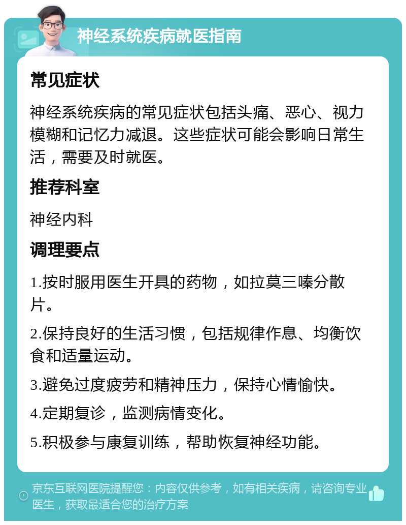 神经系统疾病就医指南 常见症状 神经系统疾病的常见症状包括头痛、恶心、视力模糊和记忆力减退。这些症状可能会影响日常生活，需要及时就医。 推荐科室 神经内科 调理要点 1.按时服用医生开具的药物，如拉莫三嗪分散片。 2.保持良好的生活习惯，包括规律作息、均衡饮食和适量运动。 3.避免过度疲劳和精神压力，保持心情愉快。 4.定期复诊，监测病情变化。 5.积极参与康复训练，帮助恢复神经功能。