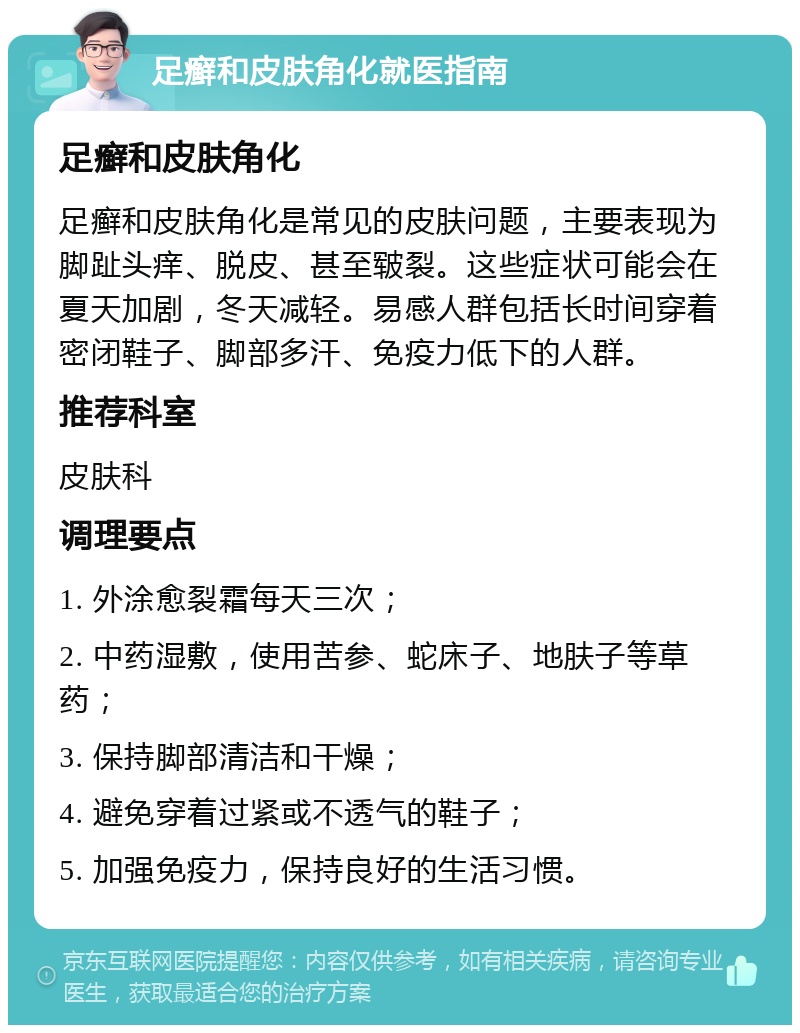 足癣和皮肤角化就医指南 足癣和皮肤角化 足癣和皮肤角化是常见的皮肤问题，主要表现为脚趾头痒、脱皮、甚至皲裂。这些症状可能会在夏天加剧，冬天减轻。易感人群包括长时间穿着密闭鞋子、脚部多汗、免疫力低下的人群。 推荐科室 皮肤科 调理要点 1. 外涂愈裂霜每天三次； 2. 中药湿敷，使用苦参、蛇床子、地肤子等草药； 3. 保持脚部清洁和干燥； 4. 避免穿着过紧或不透气的鞋子； 5. 加强免疫力，保持良好的生活习惯。