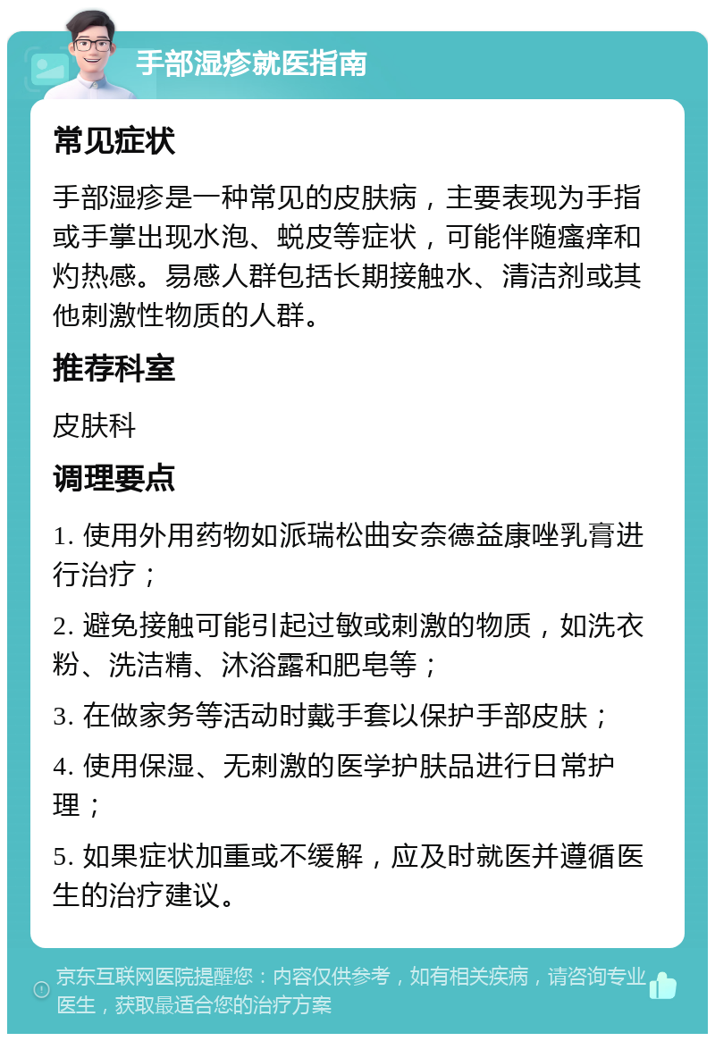 手部湿疹就医指南 常见症状 手部湿疹是一种常见的皮肤病，主要表现为手指或手掌出现水泡、蜕皮等症状，可能伴随瘙痒和灼热感。易感人群包括长期接触水、清洁剂或其他刺激性物质的人群。 推荐科室 皮肤科 调理要点 1. 使用外用药物如派瑞松曲安奈德益康唑乳膏进行治疗； 2. 避免接触可能引起过敏或刺激的物质，如洗衣粉、洗洁精、沐浴露和肥皂等； 3. 在做家务等活动时戴手套以保护手部皮肤； 4. 使用保湿、无刺激的医学护肤品进行日常护理； 5. 如果症状加重或不缓解，应及时就医并遵循医生的治疗建议。