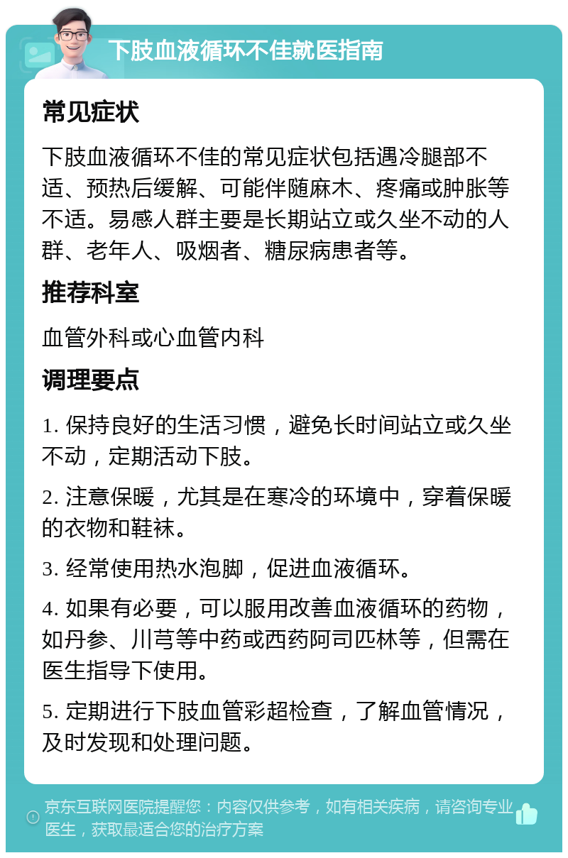 下肢血液循环不佳就医指南 常见症状 下肢血液循环不佳的常见症状包括遇冷腿部不适、预热后缓解、可能伴随麻木、疼痛或肿胀等不适。易感人群主要是长期站立或久坐不动的人群、老年人、吸烟者、糖尿病患者等。 推荐科室 血管外科或心血管内科 调理要点 1. 保持良好的生活习惯，避免长时间站立或久坐不动，定期活动下肢。 2. 注意保暖，尤其是在寒冷的环境中，穿着保暖的衣物和鞋袜。 3. 经常使用热水泡脚，促进血液循环。 4. 如果有必要，可以服用改善血液循环的药物，如丹参、川芎等中药或西药阿司匹林等，但需在医生指导下使用。 5. 定期进行下肢血管彩超检查，了解血管情况，及时发现和处理问题。