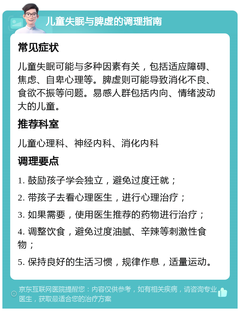 儿童失眠与脾虚的调理指南 常见症状 儿童失眠可能与多种因素有关，包括适应障碍、焦虑、自卑心理等。脾虚则可能导致消化不良、食欲不振等问题。易感人群包括内向、情绪波动大的儿童。 推荐科室 儿童心理科、神经内科、消化内科 调理要点 1. 鼓励孩子学会独立，避免过度迁就； 2. 带孩子去看心理医生，进行心理治疗； 3. 如果需要，使用医生推荐的药物进行治疗； 4. 调整饮食，避免过度油腻、辛辣等刺激性食物； 5. 保持良好的生活习惯，规律作息，适量运动。