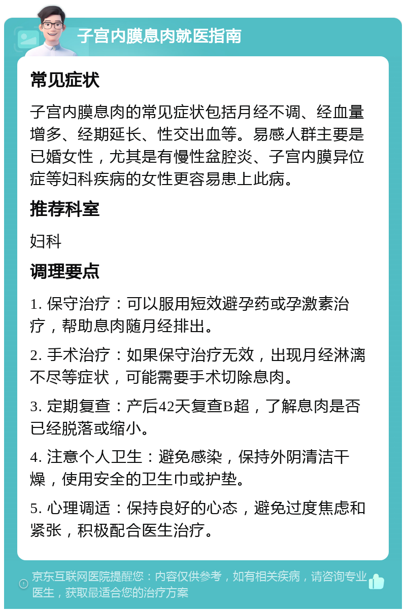 子宫内膜息肉就医指南 常见症状 子宫内膜息肉的常见症状包括月经不调、经血量增多、经期延长、性交出血等。易感人群主要是已婚女性，尤其是有慢性盆腔炎、子宫内膜异位症等妇科疾病的女性更容易患上此病。 推荐科室 妇科 调理要点 1. 保守治疗：可以服用短效避孕药或孕激素治疗，帮助息肉随月经排出。 2. 手术治疗：如果保守治疗无效，出现月经淋漓不尽等症状，可能需要手术切除息肉。 3. 定期复查：产后42天复查B超，了解息肉是否已经脱落或缩小。 4. 注意个人卫生：避免感染，保持外阴清洁干燥，使用安全的卫生巾或护垫。 5. 心理调适：保持良好的心态，避免过度焦虑和紧张，积极配合医生治疗。