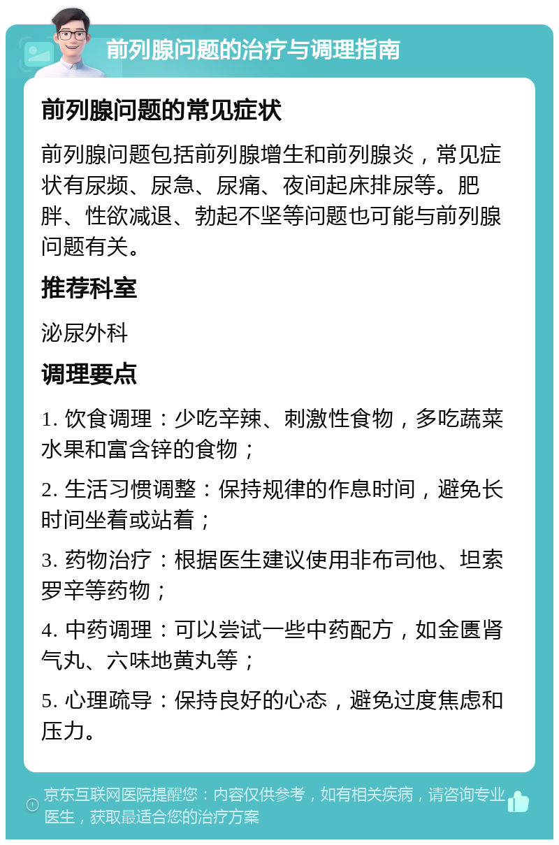 前列腺问题的治疗与调理指南 前列腺问题的常见症状 前列腺问题包括前列腺增生和前列腺炎，常见症状有尿频、尿急、尿痛、夜间起床排尿等。肥胖、性欲减退、勃起不坚等问题也可能与前列腺问题有关。 推荐科室 泌尿外科 调理要点 1. 饮食调理：少吃辛辣、刺激性食物，多吃蔬菜水果和富含锌的食物； 2. 生活习惯调整：保持规律的作息时间，避免长时间坐着或站着； 3. 药物治疗：根据医生建议使用非布司他、坦索罗辛等药物； 4. 中药调理：可以尝试一些中药配方，如金匮肾气丸、六味地黄丸等； 5. 心理疏导：保持良好的心态，避免过度焦虑和压力。