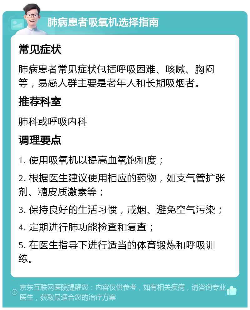 肺病患者吸氧机选择指南 常见症状 肺病患者常见症状包括呼吸困难、咳嗽、胸闷等，易感人群主要是老年人和长期吸烟者。 推荐科室 肺科或呼吸内科 调理要点 1. 使用吸氧机以提高血氧饱和度； 2. 根据医生建议使用相应的药物，如支气管扩张剂、糖皮质激素等； 3. 保持良好的生活习惯，戒烟、避免空气污染； 4. 定期进行肺功能检查和复查； 5. 在医生指导下进行适当的体育锻炼和呼吸训练。