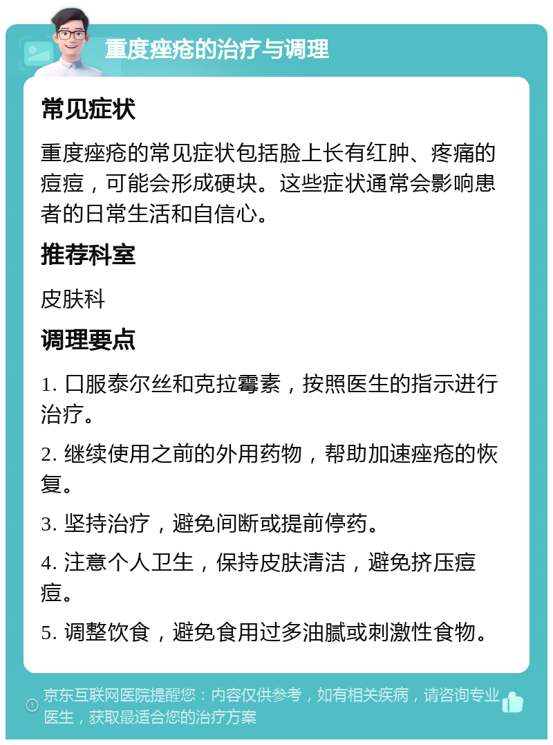 重度痤疮的治疗与调理 常见症状 重度痤疮的常见症状包括脸上长有红肿、疼痛的痘痘，可能会形成硬块。这些症状通常会影响患者的日常生活和自信心。 推荐科室 皮肤科 调理要点 1. 口服泰尔丝和克拉霉素，按照医生的指示进行治疗。 2. 继续使用之前的外用药物，帮助加速痤疮的恢复。 3. 坚持治疗，避免间断或提前停药。 4. 注意个人卫生，保持皮肤清洁，避免挤压痘痘。 5. 调整饮食，避免食用过多油腻或刺激性食物。