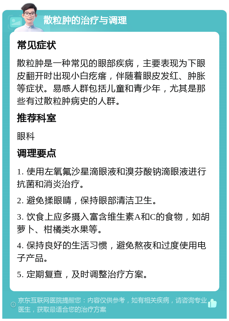 散粒肿的治疗与调理 常见症状 散粒肿是一种常见的眼部疾病，主要表现为下眼皮翻开时出现小白疙瘩，伴随着眼皮发红、肿胀等症状。易感人群包括儿童和青少年，尤其是那些有过散粒肿病史的人群。 推荐科室 眼科 调理要点 1. 使用左氧氟沙星滴眼液和溴芬酸钠滴眼液进行抗菌和消炎治疗。 2. 避免揉眼睛，保持眼部清洁卫生。 3. 饮食上应多摄入富含维生素A和C的食物，如胡萝卜、柑橘类水果等。 4. 保持良好的生活习惯，避免熬夜和过度使用电子产品。 5. 定期复查，及时调整治疗方案。