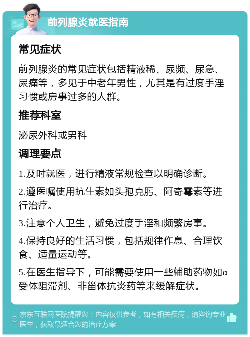 前列腺炎就医指南 常见症状 前列腺炎的常见症状包括精液稀、尿频、尿急、尿痛等，多见于中老年男性，尤其是有过度手淫习惯或房事过多的人群。 推荐科室 泌尿外科或男科 调理要点 1.及时就医，进行精液常规检查以明确诊断。 2.遵医嘱使用抗生素如头孢克肟、阿奇霉素等进行治疗。 3.注意个人卫生，避免过度手淫和频繁房事。 4.保持良好的生活习惯，包括规律作息、合理饮食、适量运动等。 5.在医生指导下，可能需要使用一些辅助药物如α受体阻滞剂、非甾体抗炎药等来缓解症状。