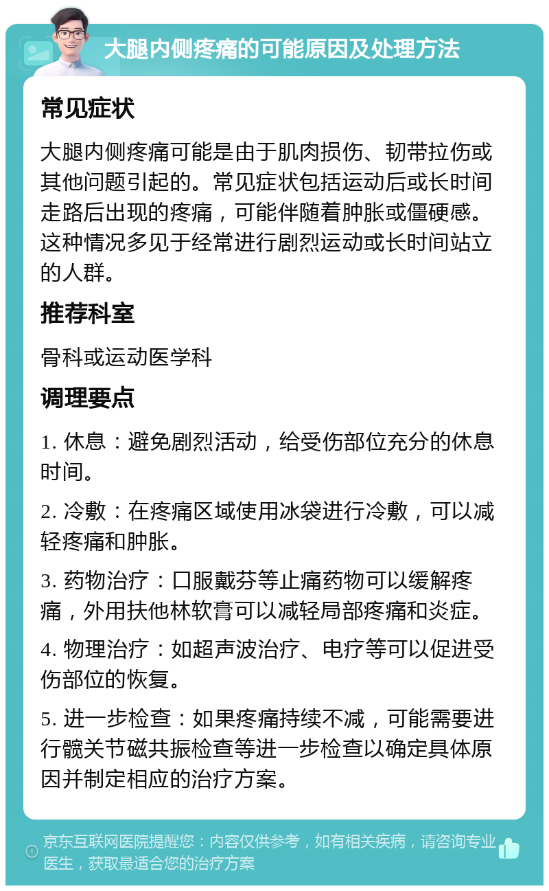 大腿内侧疼痛的可能原因及处理方法 常见症状 大腿内侧疼痛可能是由于肌肉损伤、韧带拉伤或其他问题引起的。常见症状包括运动后或长时间走路后出现的疼痛，可能伴随着肿胀或僵硬感。这种情况多见于经常进行剧烈运动或长时间站立的人群。 推荐科室 骨科或运动医学科 调理要点 1. 休息：避免剧烈活动，给受伤部位充分的休息时间。 2. 冷敷：在疼痛区域使用冰袋进行冷敷，可以减轻疼痛和肿胀。 3. 药物治疗：口服戴芬等止痛药物可以缓解疼痛，外用扶他林软膏可以减轻局部疼痛和炎症。 4. 物理治疗：如超声波治疗、电疗等可以促进受伤部位的恢复。 5. 进一步检查：如果疼痛持续不减，可能需要进行髋关节磁共振检查等进一步检查以确定具体原因并制定相应的治疗方案。