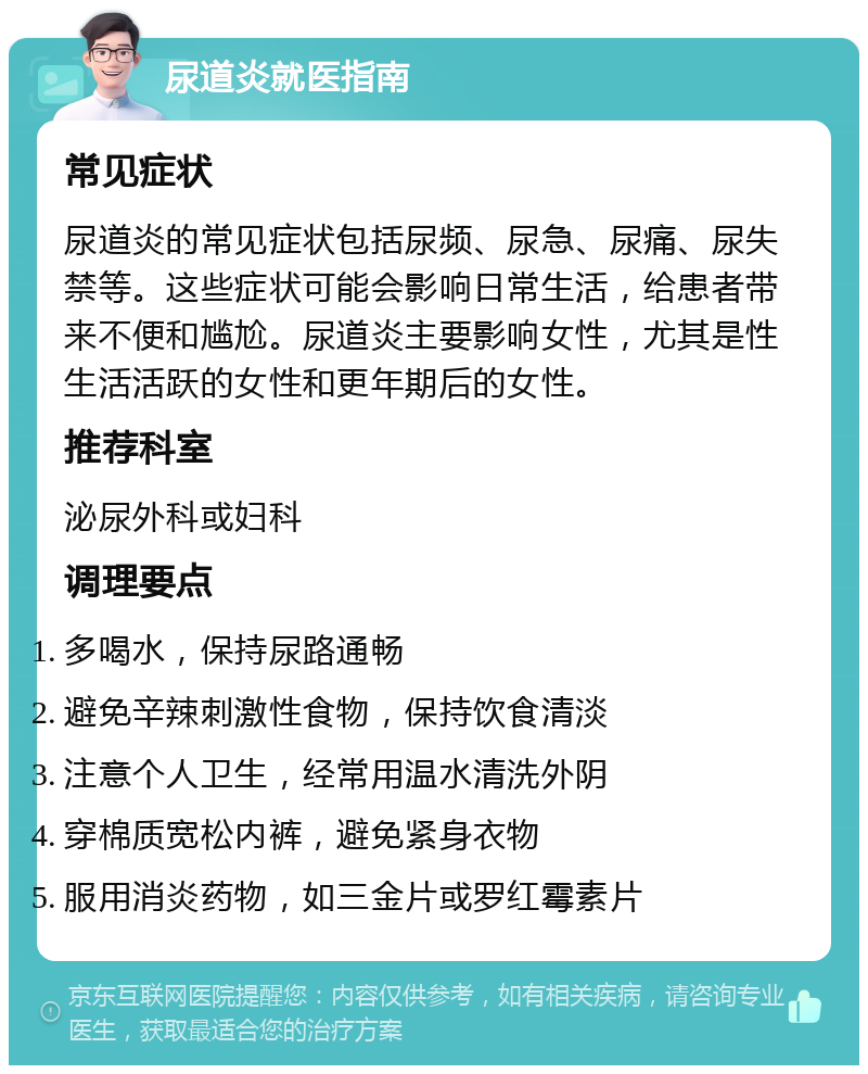 尿道炎就医指南 常见症状 尿道炎的常见症状包括尿频、尿急、尿痛、尿失禁等。这些症状可能会影响日常生活，给患者带来不便和尴尬。尿道炎主要影响女性，尤其是性生活活跃的女性和更年期后的女性。 推荐科室 泌尿外科或妇科 调理要点 多喝水，保持尿路通畅 避免辛辣刺激性食物，保持饮食清淡 注意个人卫生，经常用温水清洗外阴 穿棉质宽松内裤，避免紧身衣物 服用消炎药物，如三金片或罗红霉素片