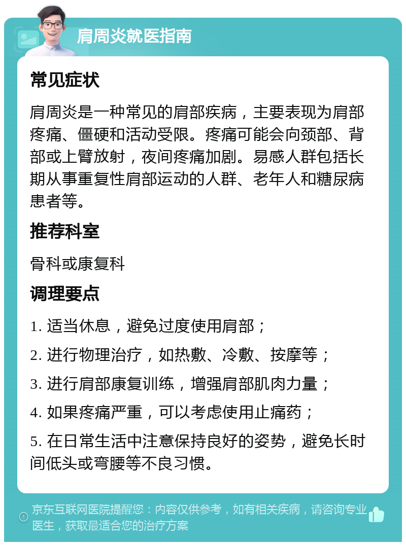 肩周炎就医指南 常见症状 肩周炎是一种常见的肩部疾病，主要表现为肩部疼痛、僵硬和活动受限。疼痛可能会向颈部、背部或上臂放射，夜间疼痛加剧。易感人群包括长期从事重复性肩部运动的人群、老年人和糖尿病患者等。 推荐科室 骨科或康复科 调理要点 1. 适当休息，避免过度使用肩部； 2. 进行物理治疗，如热敷、冷敷、按摩等； 3. 进行肩部康复训练，增强肩部肌肉力量； 4. 如果疼痛严重，可以考虑使用止痛药； 5. 在日常生活中注意保持良好的姿势，避免长时间低头或弯腰等不良习惯。