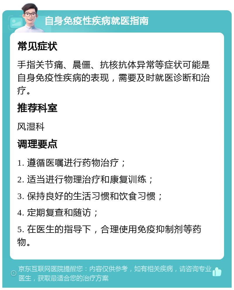 自身免疫性疾病就医指南 常见症状 手指关节痛、晨僵、抗核抗体异常等症状可能是自身免疫性疾病的表现，需要及时就医诊断和治疗。 推荐科室 风湿科 调理要点 1. 遵循医嘱进行药物治疗； 2. 适当进行物理治疗和康复训练； 3. 保持良好的生活习惯和饮食习惯； 4. 定期复查和随访； 5. 在医生的指导下，合理使用免疫抑制剂等药物。