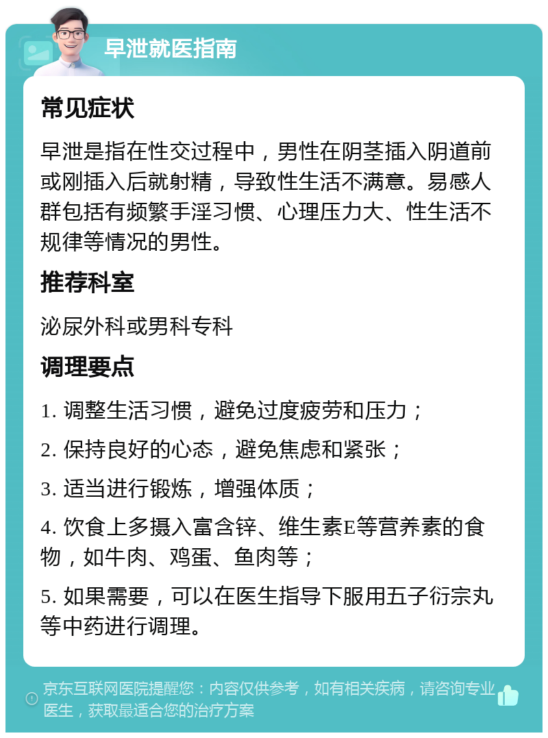 早泄就医指南 常见症状 早泄是指在性交过程中，男性在阴茎插入阴道前或刚插入后就射精，导致性生活不满意。易感人群包括有频繁手淫习惯、心理压力大、性生活不规律等情况的男性。 推荐科室 泌尿外科或男科专科 调理要点 1. 调整生活习惯，避免过度疲劳和压力； 2. 保持良好的心态，避免焦虑和紧张； 3. 适当进行锻炼，增强体质； 4. 饮食上多摄入富含锌、维生素E等营养素的食物，如牛肉、鸡蛋、鱼肉等； 5. 如果需要，可以在医生指导下服用五子衍宗丸等中药进行调理。