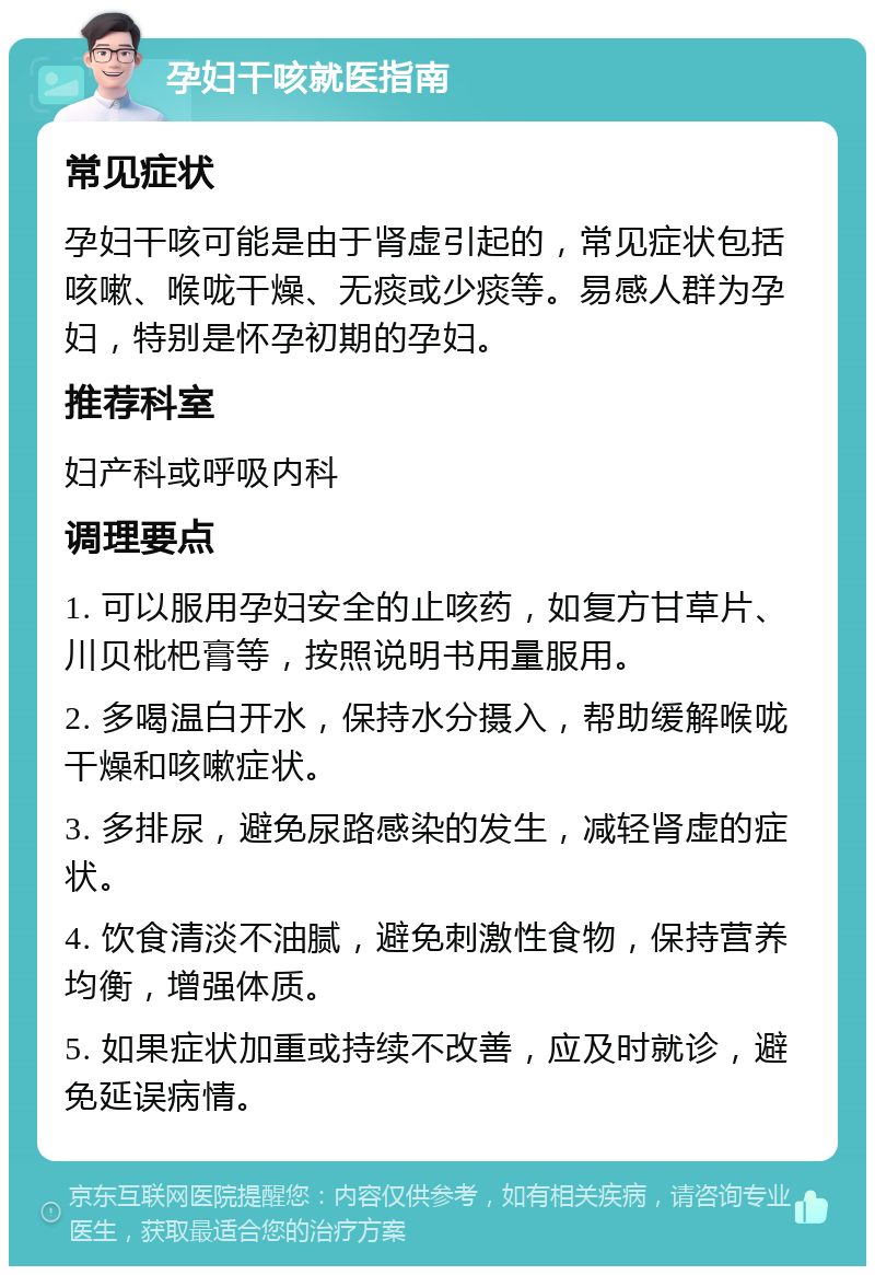 孕妇干咳就医指南 常见症状 孕妇干咳可能是由于肾虚引起的，常见症状包括咳嗽、喉咙干燥、无痰或少痰等。易感人群为孕妇，特别是怀孕初期的孕妇。 推荐科室 妇产科或呼吸内科 调理要点 1. 可以服用孕妇安全的止咳药，如复方甘草片、川贝枇杷膏等，按照说明书用量服用。 2. 多喝温白开水，保持水分摄入，帮助缓解喉咙干燥和咳嗽症状。 3. 多排尿，避免尿路感染的发生，减轻肾虚的症状。 4. 饮食清淡不油腻，避免刺激性食物，保持营养均衡，增强体质。 5. 如果症状加重或持续不改善，应及时就诊，避免延误病情。