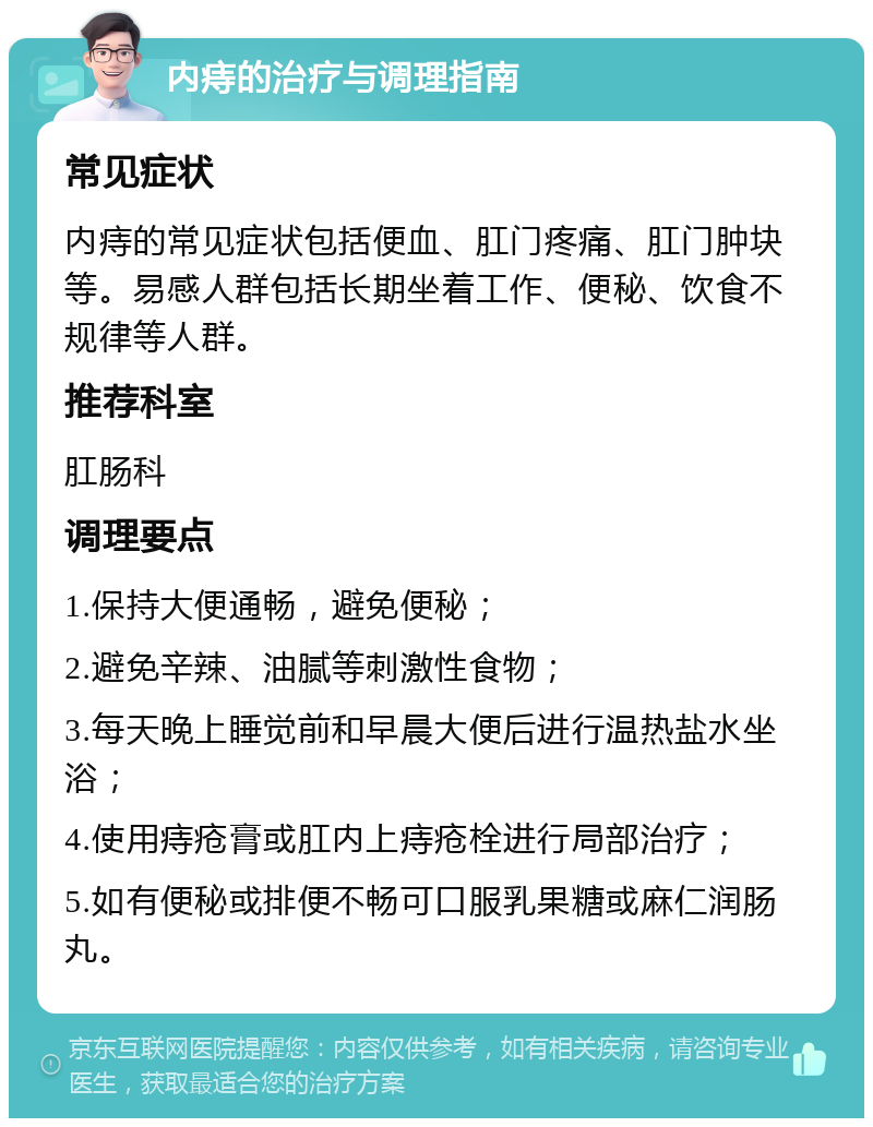 内痔的治疗与调理指南 常见症状 内痔的常见症状包括便血、肛门疼痛、肛门肿块等。易感人群包括长期坐着工作、便秘、饮食不规律等人群。 推荐科室 肛肠科 调理要点 1.保持大便通畅，避免便秘； 2.避免辛辣、油腻等刺激性食物； 3.每天晚上睡觉前和早晨大便后进行温热盐水坐浴； 4.使用痔疮膏或肛内上痔疮栓进行局部治疗； 5.如有便秘或排便不畅可口服乳果糖或麻仁润肠丸。