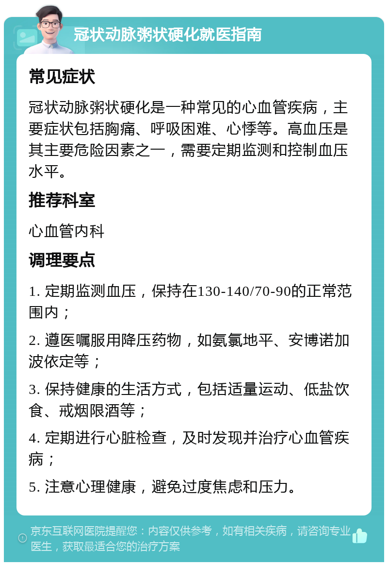 冠状动脉粥状硬化就医指南 常见症状 冠状动脉粥状硬化是一种常见的心血管疾病，主要症状包括胸痛、呼吸困难、心悸等。高血压是其主要危险因素之一，需要定期监测和控制血压水平。 推荐科室 心血管内科 调理要点 1. 定期监测血压，保持在130-140/70-90的正常范围内； 2. 遵医嘱服用降压药物，如氨氯地平、安博诺加波依定等； 3. 保持健康的生活方式，包括适量运动、低盐饮食、戒烟限酒等； 4. 定期进行心脏检查，及时发现并治疗心血管疾病； 5. 注意心理健康，避免过度焦虑和压力。