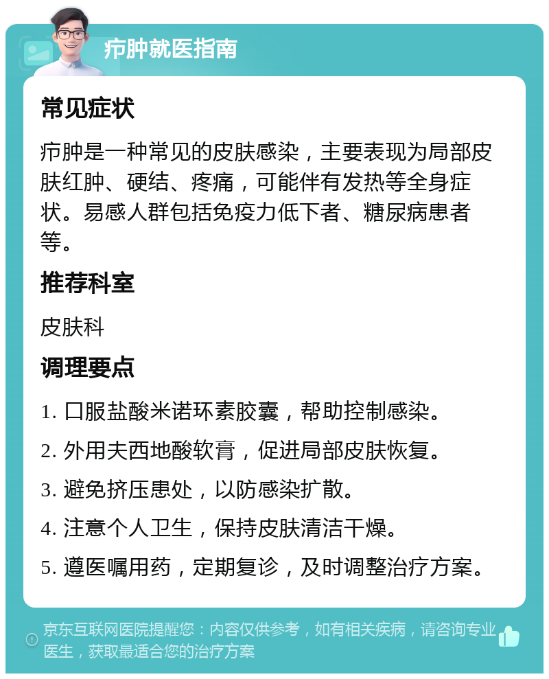 疖肿就医指南 常见症状 疖肿是一种常见的皮肤感染，主要表现为局部皮肤红肿、硬结、疼痛，可能伴有发热等全身症状。易感人群包括免疫力低下者、糖尿病患者等。 推荐科室 皮肤科 调理要点 1. 口服盐酸米诺环素胶囊，帮助控制感染。 2. 外用夫西地酸软膏，促进局部皮肤恢复。 3. 避免挤压患处，以防感染扩散。 4. 注意个人卫生，保持皮肤清洁干燥。 5. 遵医嘱用药，定期复诊，及时调整治疗方案。