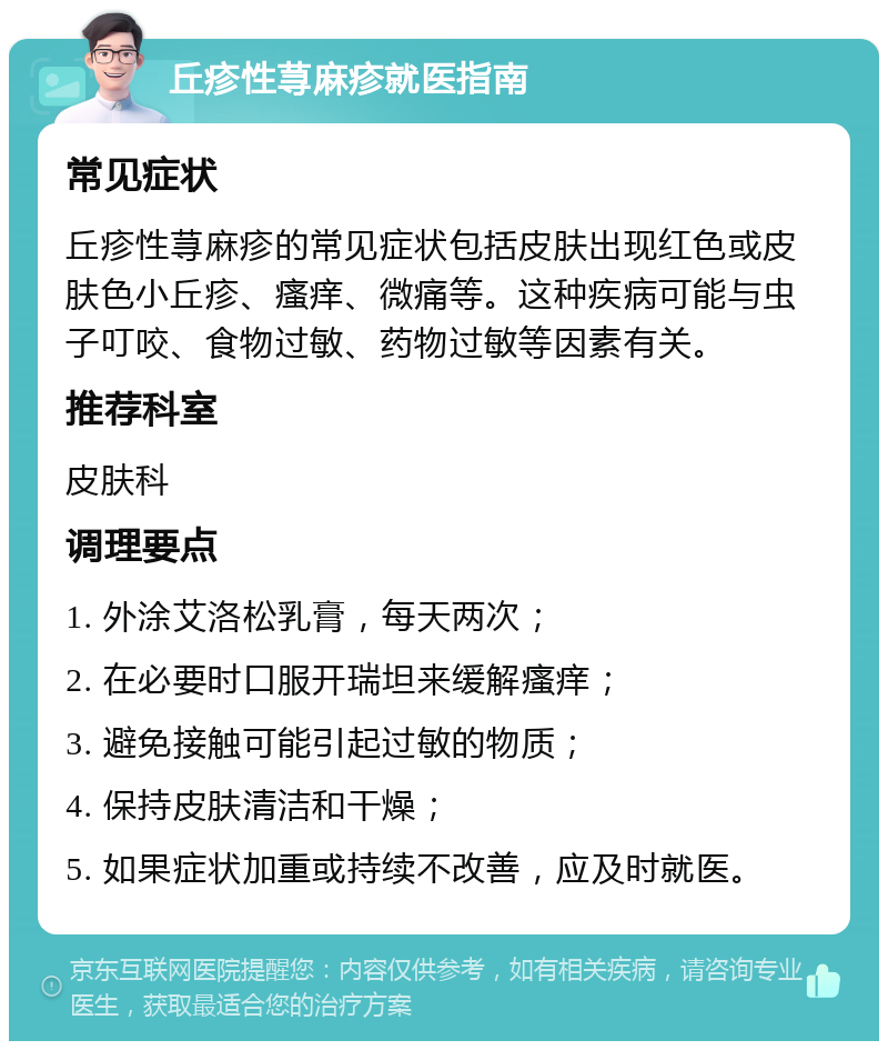 丘疹性荨麻疹就医指南 常见症状 丘疹性荨麻疹的常见症状包括皮肤出现红色或皮肤色小丘疹、瘙痒、微痛等。这种疾病可能与虫子叮咬、食物过敏、药物过敏等因素有关。 推荐科室 皮肤科 调理要点 1. 外涂艾洛松乳膏，每天两次； 2. 在必要时口服开瑞坦来缓解瘙痒； 3. 避免接触可能引起过敏的物质； 4. 保持皮肤清洁和干燥； 5. 如果症状加重或持续不改善，应及时就医。