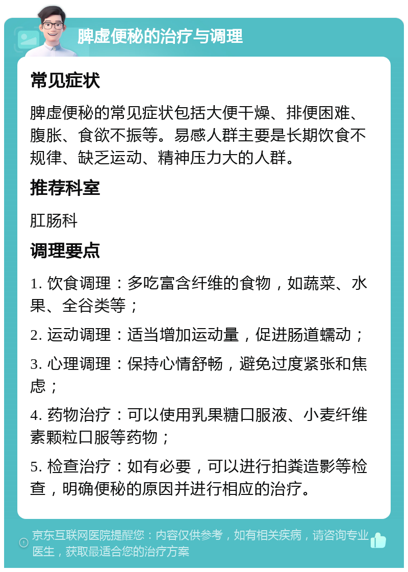 脾虚便秘的治疗与调理 常见症状 脾虚便秘的常见症状包括大便干燥、排便困难、腹胀、食欲不振等。易感人群主要是长期饮食不规律、缺乏运动、精神压力大的人群。 推荐科室 肛肠科 调理要点 1. 饮食调理：多吃富含纤维的食物，如蔬菜、水果、全谷类等； 2. 运动调理：适当增加运动量，促进肠道蠕动； 3. 心理调理：保持心情舒畅，避免过度紧张和焦虑； 4. 药物治疗：可以使用乳果糖口服液、小麦纤维素颗粒口服等药物； 5. 检查治疗：如有必要，可以进行拍粪造影等检查，明确便秘的原因并进行相应的治疗。