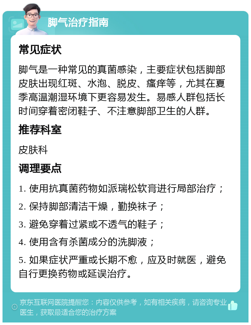 脚气治疗指南 常见症状 脚气是一种常见的真菌感染，主要症状包括脚部皮肤出现红斑、水泡、脱皮、瘙痒等，尤其在夏季高温潮湿环境下更容易发生。易感人群包括长时间穿着密闭鞋子、不注意脚部卫生的人群。 推荐科室 皮肤科 调理要点 1. 使用抗真菌药物如派瑞松软膏进行局部治疗； 2. 保持脚部清洁干燥，勤换袜子； 3. 避免穿着过紧或不透气的鞋子； 4. 使用含有杀菌成分的洗脚液； 5. 如果症状严重或长期不愈，应及时就医，避免自行更换药物或延误治疗。