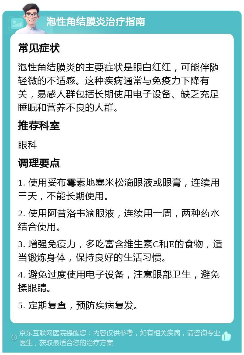 泡性角结膜炎治疗指南 常见症状 泡性角结膜炎的主要症状是眼白红红，可能伴随轻微的不适感。这种疾病通常与免疫力下降有关，易感人群包括长期使用电子设备、缺乏充足睡眠和营养不良的人群。 推荐科室 眼科 调理要点 1. 使用妥布霉素地塞米松滴眼液或眼膏，连续用三天，不能长期使用。 2. 使用阿昔洛韦滴眼液，连续用一周，两种药水结合使用。 3. 增强免疫力，多吃富含维生素C和E的食物，适当锻炼身体，保持良好的生活习惯。 4. 避免过度使用电子设备，注意眼部卫生，避免揉眼睛。 5. 定期复查，预防疾病复发。