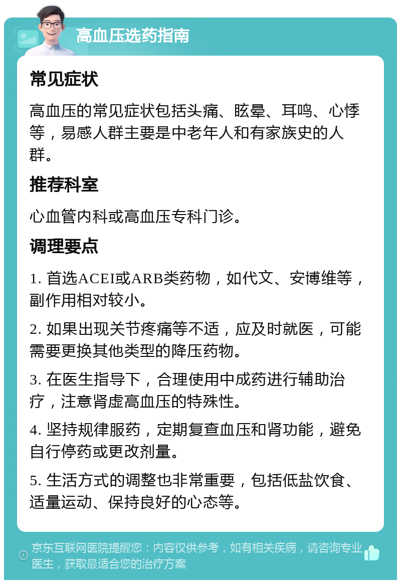 高血压选药指南 常见症状 高血压的常见症状包括头痛、眩晕、耳鸣、心悸等，易感人群主要是中老年人和有家族史的人群。 推荐科室 心血管内科或高血压专科门诊。 调理要点 1. 首选ACEI或ARB类药物，如代文、安博维等，副作用相对较小。 2. 如果出现关节疼痛等不适，应及时就医，可能需要更换其他类型的降压药物。 3. 在医生指导下，合理使用中成药进行辅助治疗，注意肾虚高血压的特殊性。 4. 坚持规律服药，定期复查血压和肾功能，避免自行停药或更改剂量。 5. 生活方式的调整也非常重要，包括低盐饮食、适量运动、保持良好的心态等。