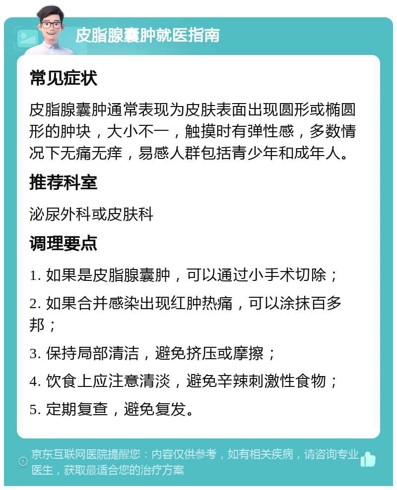 皮脂腺囊肿就医指南 常见症状 皮脂腺囊肿通常表现为皮肤表面出现圆形或椭圆形的肿块，大小不一，触摸时有弹性感，多数情况下无痛无痒，易感人群包括青少年和成年人。 推荐科室 泌尿外科或皮肤科 调理要点 1. 如果是皮脂腺囊肿，可以通过小手术切除； 2. 如果合并感染出现红肿热痛，可以涂抹百多邦； 3. 保持局部清洁，避免挤压或摩擦； 4. 饮食上应注意清淡，避免辛辣刺激性食物； 5. 定期复查，避免复发。