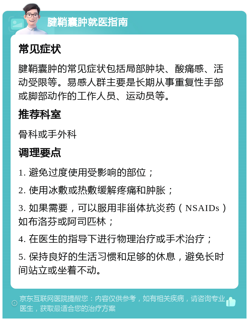 腱鞘囊肿就医指南 常见症状 腱鞘囊肿的常见症状包括局部肿块、酸痛感、活动受限等。易感人群主要是长期从事重复性手部或脚部动作的工作人员、运动员等。 推荐科室 骨科或手外科 调理要点 1. 避免过度使用受影响的部位； 2. 使用冰敷或热敷缓解疼痛和肿胀； 3. 如果需要，可以服用非甾体抗炎药（NSAIDs）如布洛芬或阿司匹林； 4. 在医生的指导下进行物理治疗或手术治疗； 5. 保持良好的生活习惯和足够的休息，避免长时间站立或坐着不动。