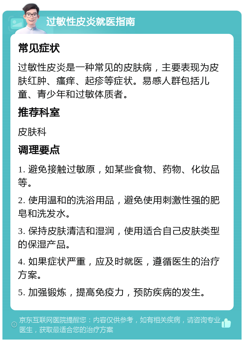 过敏性皮炎就医指南 常见症状 过敏性皮炎是一种常见的皮肤病，主要表现为皮肤红肿、瘙痒、起疹等症状。易感人群包括儿童、青少年和过敏体质者。 推荐科室 皮肤科 调理要点 1. 避免接触过敏原，如某些食物、药物、化妆品等。 2. 使用温和的洗浴用品，避免使用刺激性强的肥皂和洗发水。 3. 保持皮肤清洁和湿润，使用适合自己皮肤类型的保湿产品。 4. 如果症状严重，应及时就医，遵循医生的治疗方案。 5. 加强锻炼，提高免疫力，预防疾病的发生。