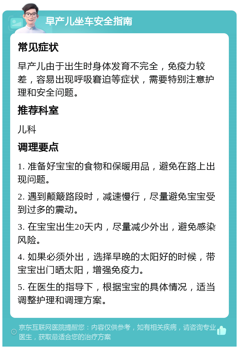 早产儿坐车安全指南 常见症状 早产儿由于出生时身体发育不完全，免疫力较差，容易出现呼吸窘迫等症状，需要特别注意护理和安全问题。 推荐科室 儿科 调理要点 1. 准备好宝宝的食物和保暖用品，避免在路上出现问题。 2. 遇到颠簸路段时，减速慢行，尽量避免宝宝受到过多的震动。 3. 在宝宝出生20天内，尽量减少外出，避免感染风险。 4. 如果必须外出，选择早晚的太阳好的时候，带宝宝出门晒太阳，增强免疫力。 5. 在医生的指导下，根据宝宝的具体情况，适当调整护理和调理方案。