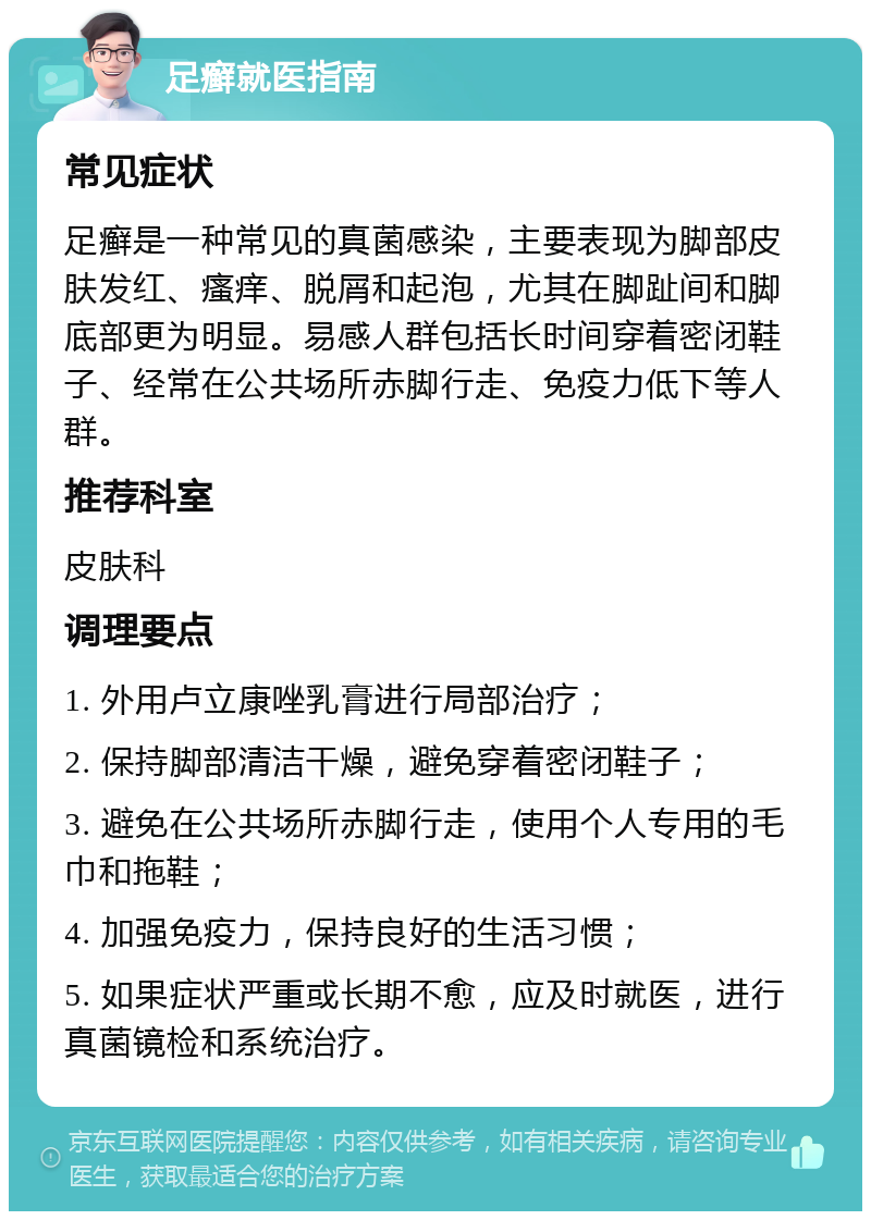 足癣就医指南 常见症状 足癣是一种常见的真菌感染，主要表现为脚部皮肤发红、瘙痒、脱屑和起泡，尤其在脚趾间和脚底部更为明显。易感人群包括长时间穿着密闭鞋子、经常在公共场所赤脚行走、免疫力低下等人群。 推荐科室 皮肤科 调理要点 1. 外用卢立康唑乳膏进行局部治疗； 2. 保持脚部清洁干燥，避免穿着密闭鞋子； 3. 避免在公共场所赤脚行走，使用个人专用的毛巾和拖鞋； 4. 加强免疫力，保持良好的生活习惯； 5. 如果症状严重或长期不愈，应及时就医，进行真菌镜检和系统治疗。