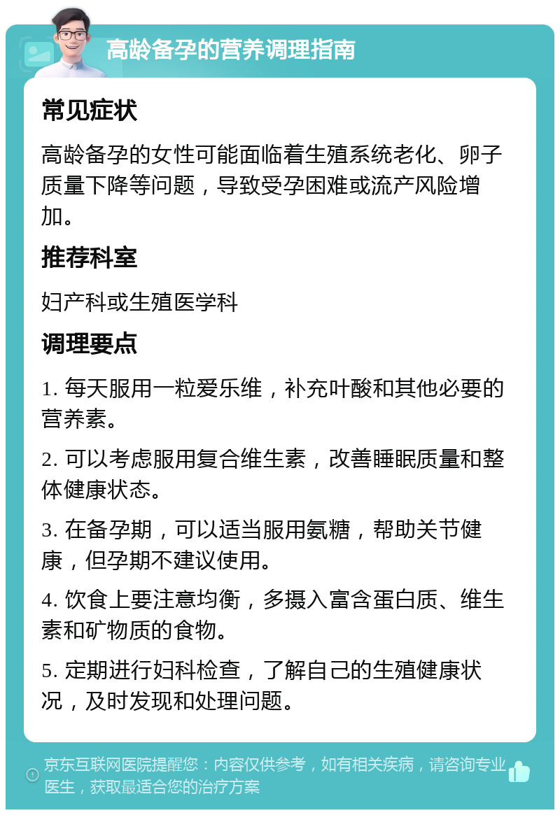 高龄备孕的营养调理指南 常见症状 高龄备孕的女性可能面临着生殖系统老化、卵子质量下降等问题，导致受孕困难或流产风险增加。 推荐科室 妇产科或生殖医学科 调理要点 1. 每天服用一粒爱乐维，补充叶酸和其他必要的营养素。 2. 可以考虑服用复合维生素，改善睡眠质量和整体健康状态。 3. 在备孕期，可以适当服用氨糖，帮助关节健康，但孕期不建议使用。 4. 饮食上要注意均衡，多摄入富含蛋白质、维生素和矿物质的食物。 5. 定期进行妇科检查，了解自己的生殖健康状况，及时发现和处理问题。