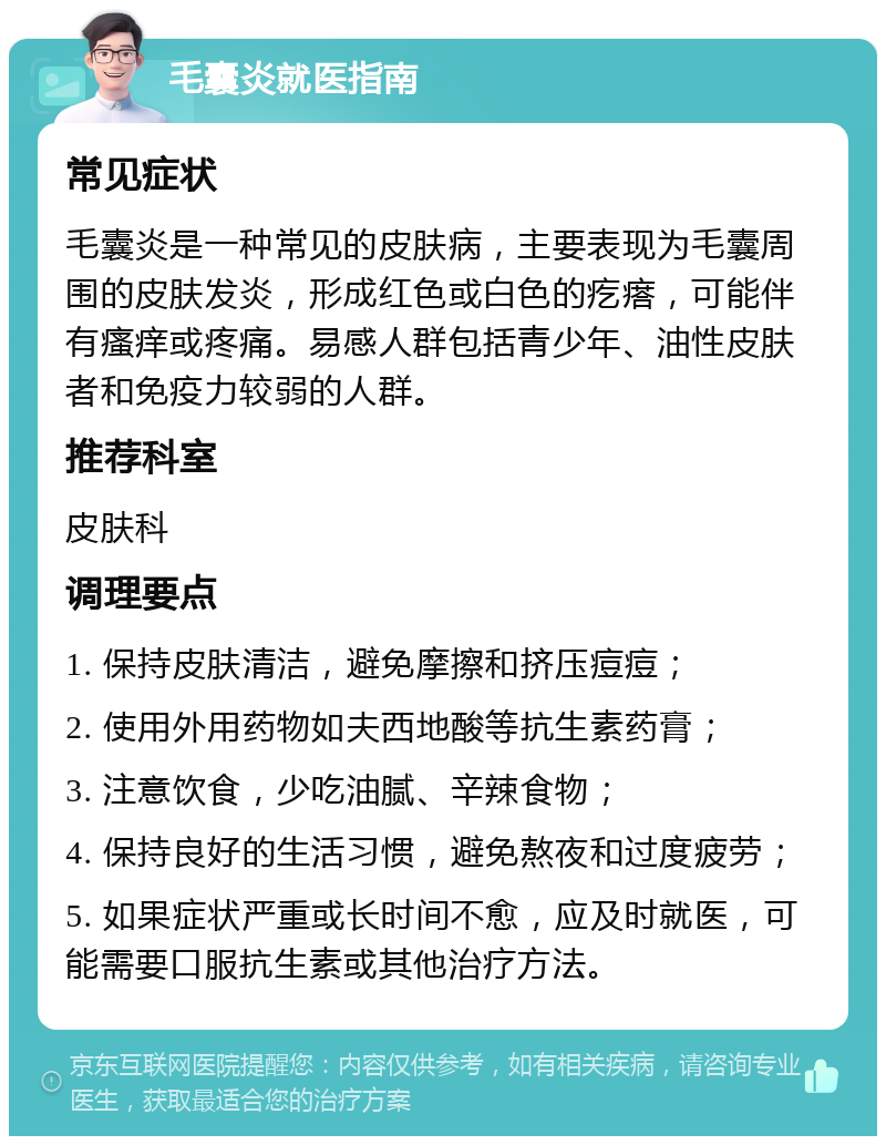 毛囊炎就医指南 常见症状 毛囊炎是一种常见的皮肤病，主要表现为毛囊周围的皮肤发炎，形成红色或白色的疙瘩，可能伴有瘙痒或疼痛。易感人群包括青少年、油性皮肤者和免疫力较弱的人群。 推荐科室 皮肤科 调理要点 1. 保持皮肤清洁，避免摩擦和挤压痘痘； 2. 使用外用药物如夫西地酸等抗生素药膏； 3. 注意饮食，少吃油腻、辛辣食物； 4. 保持良好的生活习惯，避免熬夜和过度疲劳； 5. 如果症状严重或长时间不愈，应及时就医，可能需要口服抗生素或其他治疗方法。