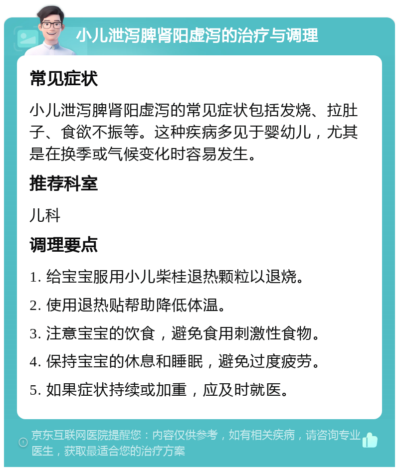 小儿泄泻脾肾阳虚泻的治疗与调理 常见症状 小儿泄泻脾肾阳虚泻的常见症状包括发烧、拉肚子、食欲不振等。这种疾病多见于婴幼儿，尤其是在换季或气候变化时容易发生。 推荐科室 儿科 调理要点 1. 给宝宝服用小儿柴桂退热颗粒以退烧。 2. 使用退热贴帮助降低体温。 3. 注意宝宝的饮食，避免食用刺激性食物。 4. 保持宝宝的休息和睡眠，避免过度疲劳。 5. 如果症状持续或加重，应及时就医。