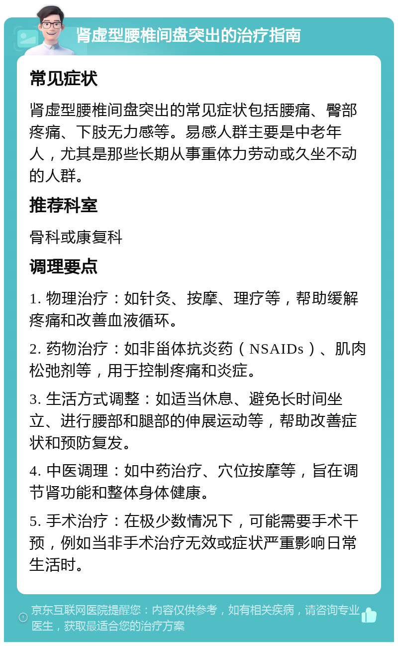 肾虚型腰椎间盘突出的治疗指南 常见症状 肾虚型腰椎间盘突出的常见症状包括腰痛、臀部疼痛、下肢无力感等。易感人群主要是中老年人，尤其是那些长期从事重体力劳动或久坐不动的人群。 推荐科室 骨科或康复科 调理要点 1. 物理治疗：如针灸、按摩、理疗等，帮助缓解疼痛和改善血液循环。 2. 药物治疗：如非甾体抗炎药（NSAIDs）、肌肉松弛剂等，用于控制疼痛和炎症。 3. 生活方式调整：如适当休息、避免长时间坐立、进行腰部和腿部的伸展运动等，帮助改善症状和预防复发。 4. 中医调理：如中药治疗、穴位按摩等，旨在调节肾功能和整体身体健康。 5. 手术治疗：在极少数情况下，可能需要手术干预，例如当非手术治疗无效或症状严重影响日常生活时。