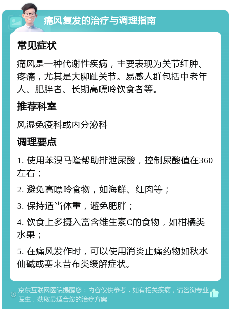 痛风复发的治疗与调理指南 常见症状 痛风是一种代谢性疾病，主要表现为关节红肿、疼痛，尤其是大脚趾关节。易感人群包括中老年人、肥胖者、长期高嘌呤饮食者等。 推荐科室 风湿免疫科或内分泌科 调理要点 1. 使用苯溴马隆帮助排泄尿酸，控制尿酸值在360左右； 2. 避免高嘌呤食物，如海鲜、红肉等； 3. 保持适当体重，避免肥胖； 4. 饮食上多摄入富含维生素C的食物，如柑橘类水果； 5. 在痛风发作时，可以使用消炎止痛药物如秋水仙碱或塞来昔布类缓解症状。