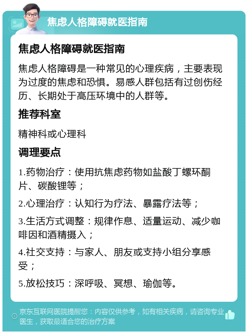 焦虑人格障碍就医指南 焦虑人格障碍就医指南 焦虑人格障碍是一种常见的心理疾病，主要表现为过度的焦虑和恐惧。易感人群包括有过创伤经历、长期处于高压环境中的人群等。 推荐科室 精神科或心理科 调理要点 1.药物治疗：使用抗焦虑药物如盐酸丁螺环酮片、碳酸锂等； 2.心理治疗：认知行为疗法、暴露疗法等； 3.生活方式调整：规律作息、适量运动、减少咖啡因和酒精摄入； 4.社交支持：与家人、朋友或支持小组分享感受； 5.放松技巧：深呼吸、冥想、瑜伽等。